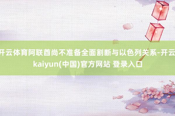 开云体育阿联酋尚不准备全面割断与以色列关系-开云·kaiyun(中国)官方网站 登录入口