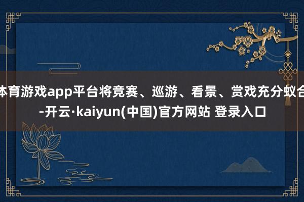 体育游戏app平台将竞赛、巡游、看景、赏戏充分蚁合-开云·kaiyun(中国)官方网站 登录入口