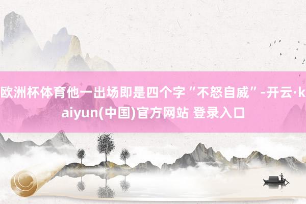欧洲杯体育他一出场即是四个字“不怒自威”-开云·kaiyun(中国)官方网站 登录入口