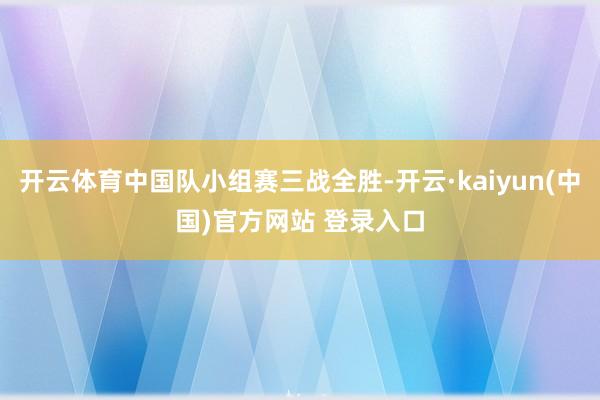 开云体育中国队小组赛三战全胜-开云·kaiyun(中国)官方网站 登录入口