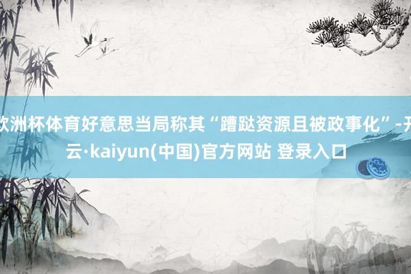 欧洲杯体育好意思当局称其“蹧跶资源且被政事化”-开云·kaiyun(中国)官方网站 登录入口