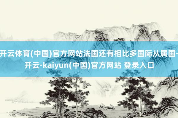 开云体育(中国)官方网站法国还有相比多国际从属国-开云·kaiyun(中国)官方网站 登录入口