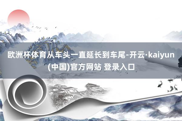 欧洲杯体育从车头一直延长到车尾-开云·kaiyun(中国)官方网站 登录入口