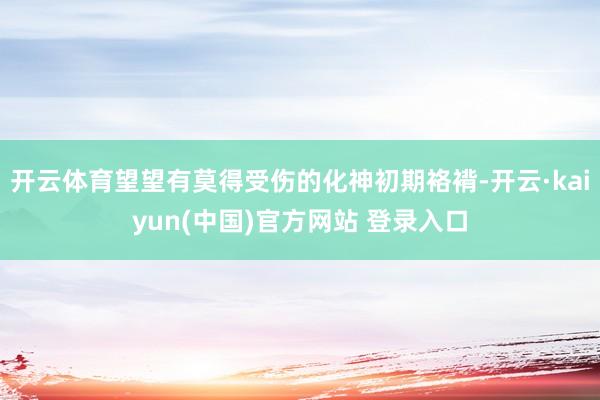 开云体育望望有莫得受伤的化神初期袼褙-开云·kaiyun(中国)官方网站 登录入口
