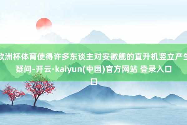 欧洲杯体育使得许多东谈主对安徽舰的直升机竖立产生疑问-开云·kaiyun(中国)官方网站 登录入口