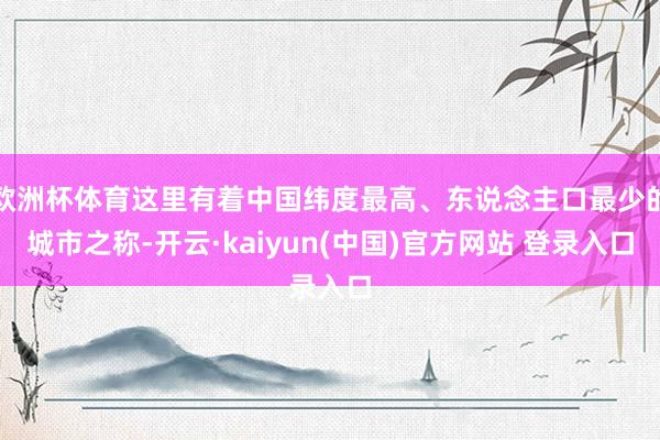 欧洲杯体育这里有着中国纬度最高、东说念主口最少的城市之称-开云·kaiyun(中国)官方网站 登录入口