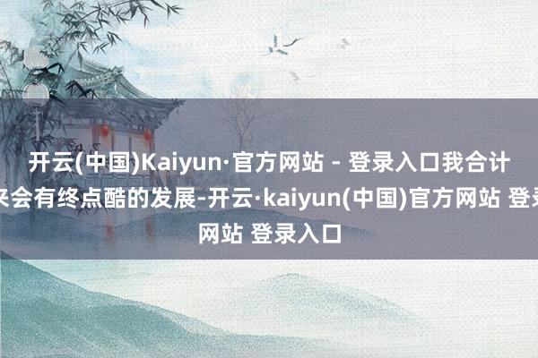 开云(中国)Kaiyun·官方网站 - 登录入口我合计接下来会有终点酷的发展-开云·kaiyun(中国)官方网站 登录入口