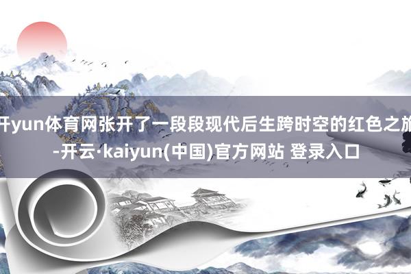 开yun体育网张开了一段段现代后生跨时空的红色之旅-开云·kaiyun(中国)官方网站 登录入口