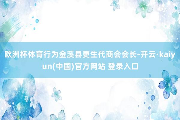 欧洲杯体育行为金溪县更生代商会会长-开云·kaiyun(中国)官方网站 登录入口