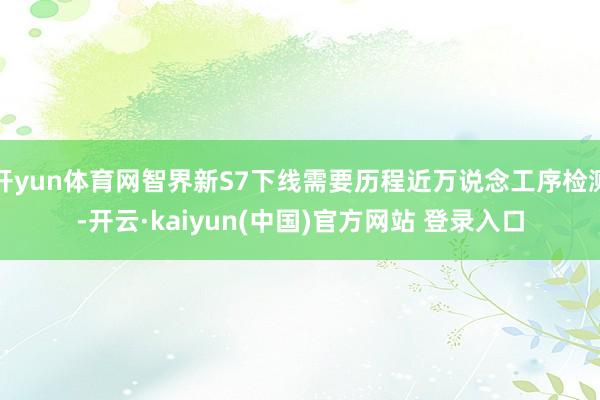 开yun体育网智界新S7下线需要历程近万说念工序检测-开云·kaiyun(中国)官方网站 登录入口