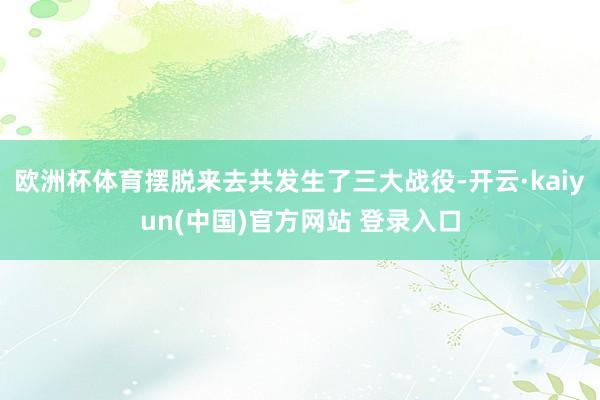 欧洲杯体育摆脱来去共发生了三大战役-开云·kaiyun(中国)官方网站 登录入口