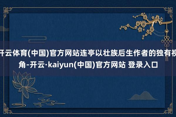 开云体育(中国)官方网站连亭以壮族后生作者的独有视角-开云·kaiyun(中国)官方网站 登录入口