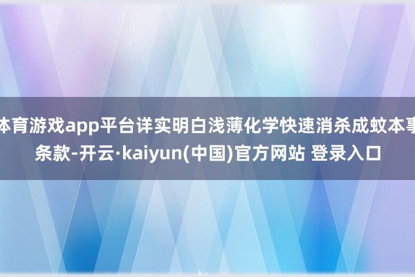 体育游戏app平台详实明白浅薄化学快速消杀成蚊本事条款-开云·kaiyun(中国)官方网站 登录入口