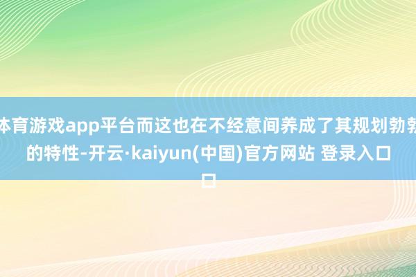 体育游戏app平台而这也在不经意间养成了其规划勃勃的特性-开云·kaiyun(中国)官方网站 登录入口