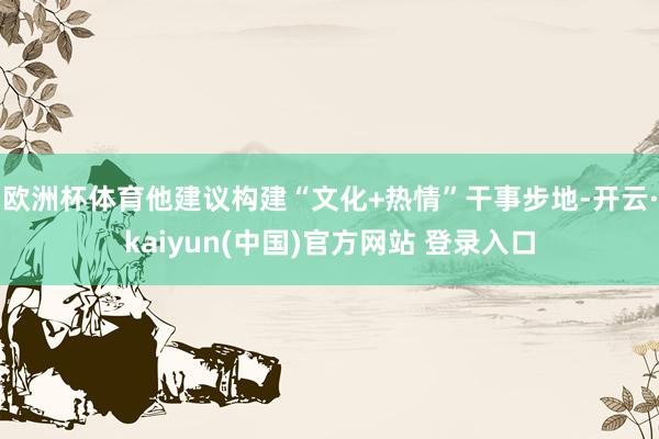 欧洲杯体育他建议构建“文化+热情”干事步地-开云·kaiyun(中国)官方网站 登录入口
