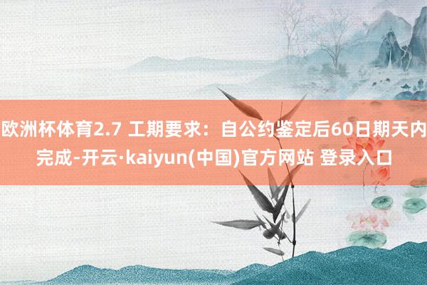 欧洲杯体育2.7 工期要求：自公约鉴定后60日期天内完成-开云·kaiyun(中国)官方网站 登录入口