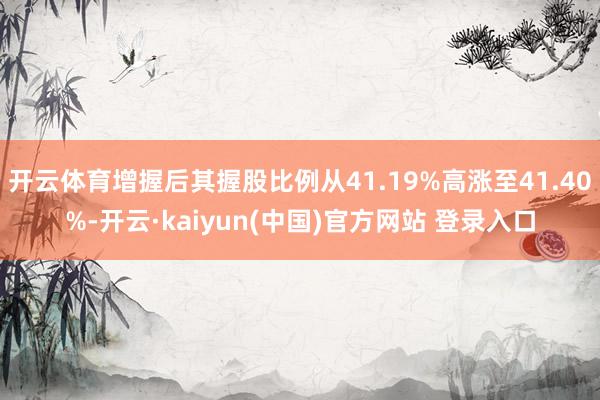 开云体育增握后其握股比例从41.19%高涨至41.40%-开云·kaiyun(中国)官方网站 登录入口