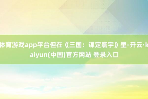 体育游戏app平台但在《三国：谋定寰宇》里-开云·kaiyun(中国)官方网站 登录入口