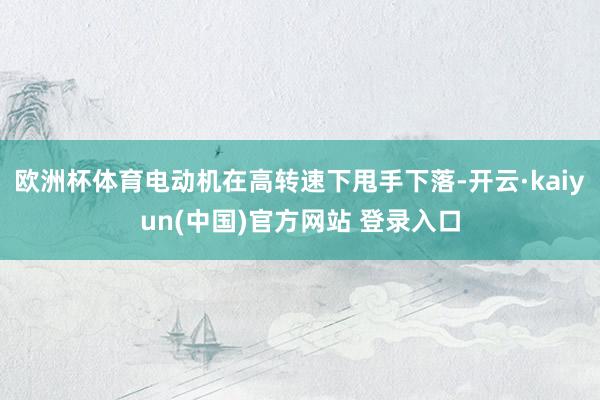 欧洲杯体育电动机在高转速下甩手下落-开云·kaiyun(中国)官方网站 登录入口