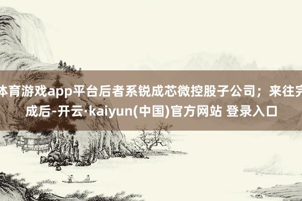 体育游戏app平台后者系锐成芯微控股子公司；来往完成后-开云·kaiyun(中国)官方网站 登录入口