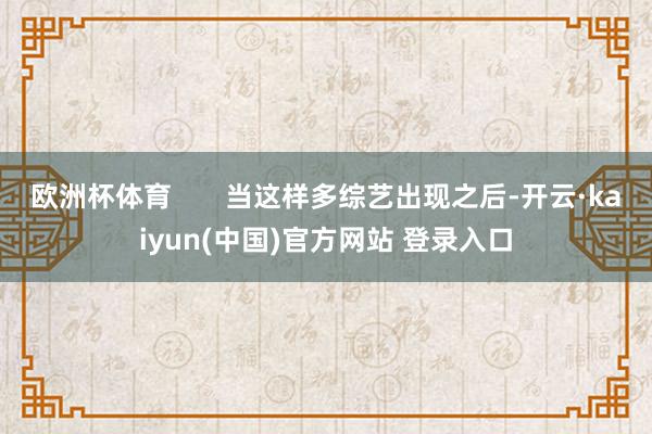 欧洲杯体育       当这样多综艺出现之后-开云·kaiyun(中国)官方网站 登录入口