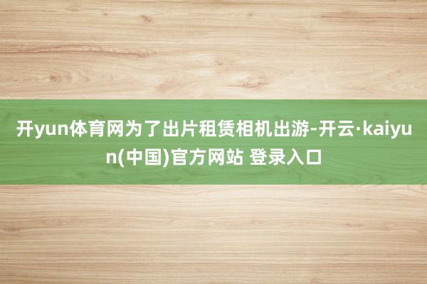 开yun体育网为了出片租赁相机出游-开云·kaiyun(中国)官方网站 登录入口