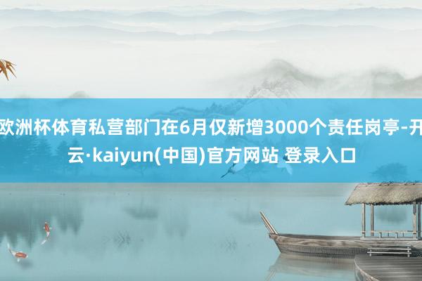 欧洲杯体育私营部门在6月仅新增3000个责任岗亭-开云·kaiyun(中国)官方网站 登录入口