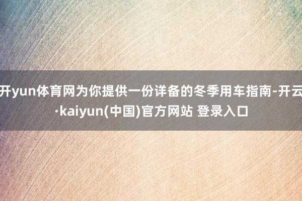 开yun体育网为你提供一份详备的冬季用车指南-开云·kaiyun(中国)官方网站 登录入口
