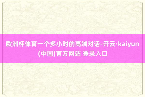 欧洲杯体育一个多小时的高端对话-开云·kaiyun(中国)官方网站 登录入口