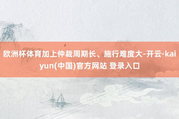 欧洲杯体育加上仲裁周期长、施行难度大-开云·kaiyun(中国)官方网站 登录入口