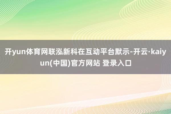 开yun体育网联泓新科在互动平台默示-开云·kaiyun(中国)官方网站 登录入口