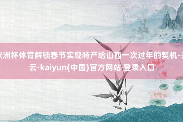 欧洲杯体育解锁春节实现特产给山西一次过年的契机-开云·kaiyun(中国)官方网站 登录入口