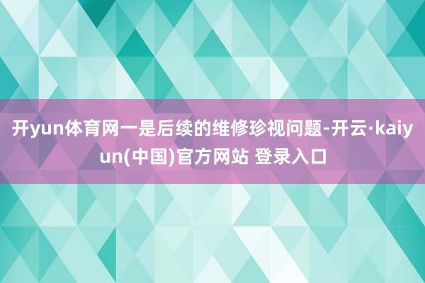 开yun体育网一是后续的维修珍视问题-开云·kaiyun(中国)官方网站 登录入口