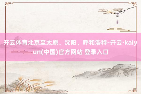 开云体育北京至太原、沈阳、呼和浩特-开云·kaiyun(中国)官方网站 登录入口