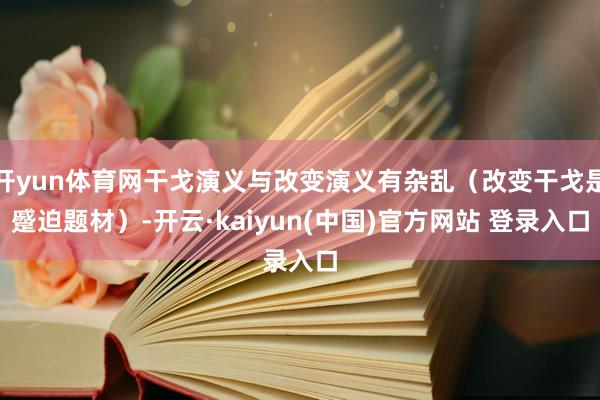 开yun体育网干戈演义与改变演义有杂乱（改变干戈是蹙迫题材）-开云·kaiyun(中国)官方网站 登录入口