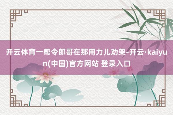 开云体育一帮令郎哥在那用力儿劝架-开云·kaiyun(中国)官方网站 登录入口